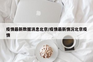 疫情最新数据消息北京/疫情最新情况北京疫情