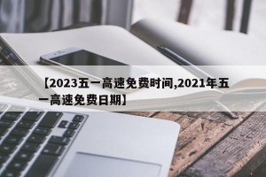 【2023五一高速免费时间,2021年五一高速免费日期】