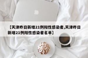 【天津昨日新增21例阳性感染者,天津昨日新增21例阳性感染者名单】