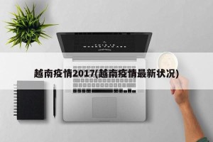 越南疫情2017(越南疫情最新状况)