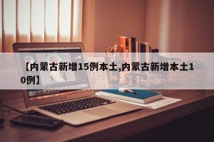 【内蒙古新增15例本土,内蒙古新增本土10例】