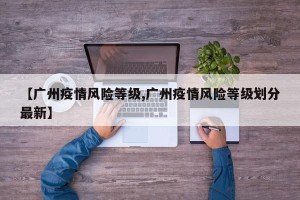 【广州疫情风险等级,广州疫情风险等级划分最新】