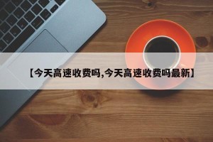 【今天高速收费吗,今天高速收费吗最新】