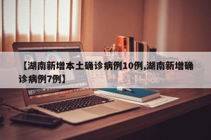 【湖南新增本土确诊病例10例,湖南新增确诊病例7例】