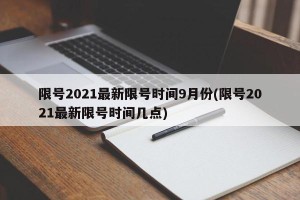 限号2021最新限号时间9月份(限号2021最新限号时间几点)
