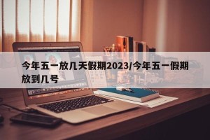 今年五一放几天假期2023/今年五一假期放到几号