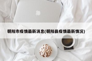 朝阳市疫情最新消息(朝阳县疫情最新情况)