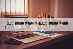 【辽宁朝阳疫情最新报道,辽宁朝阳疫情通报】