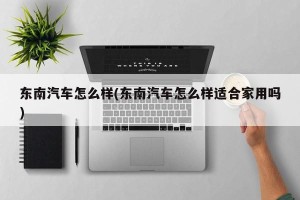 东南汽车怎么样(东南汽车怎么样适合家用吗)
