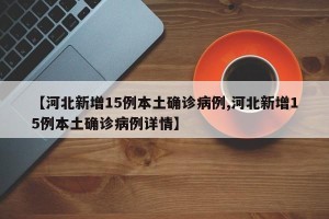【河北新增15例本土确诊病例,河北新增15例本土确诊病例详情】
