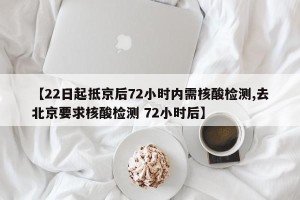 【22日起抵京后72小时内需核酸检测,去北京要求核酸检测 72小时后】