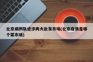 北京病例轨迹涉两大批发市场(北京疫情是哪个菜市场)