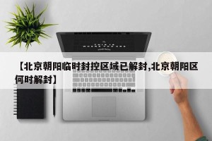 【北京朝阳临时封控区域已解封,北京朝阳区何时解封】