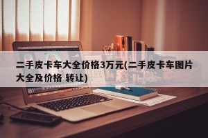 二手皮卡车大全价格3万元(二手皮卡车图片大全及价格 转让)