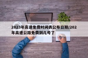 2023年高速免费时间表公布日期/202年高速公路免费到几号了
