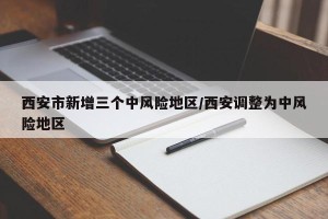 西安市新增三个中风险地区/西安调整为中风险地区