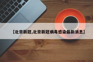 【北京新冠,北京新冠病毒感染最新消息】