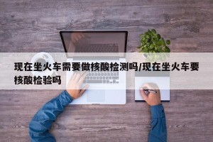 现在坐火车需要做核酸检测吗/现在坐火车要核酸检验吗