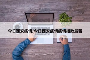 今日西安疫情/今日西安疫情疫情指数最新