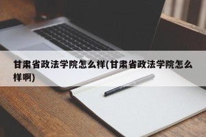 甘肃省政法学院怎么样(甘肃省政法学院怎么样啊)