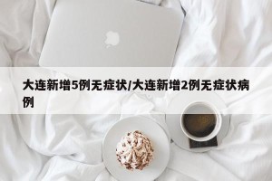 大连新增5例无症状/大连新增2例无症状病例