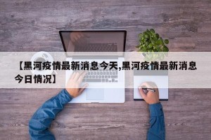 【黑河疫情最新消息今天,黑河疫情最新消息今日情况】