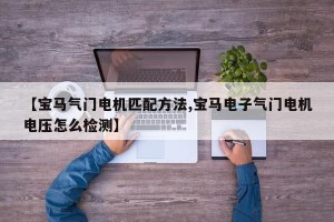 【宝马气门电机匹配方法,宝马电子气门电机电压怎么检测】