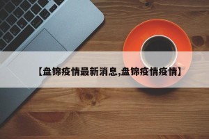 【盘锦疫情最新消息,盘锦疫情疫情】