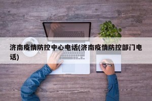 济南疫情防控中心电话(济南疫情防控部门电话)