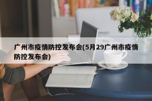 广州市疫情防控发布会(5月29广州市疫情防控发布会)