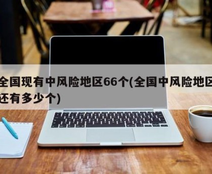 全国现有中风险地区66个(全国中风险地区还有多少个)