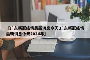 【广东新冠疫情最新消息今天,广东新冠疫情最新消息今天2024年】