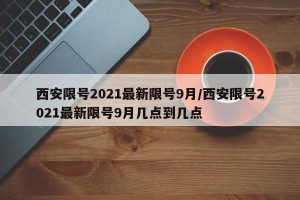 西安限号2021最新限号9月/西安限号2021最新限号9月几点到几点