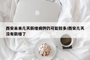 西安未来几天新增病例仍可能较多/西安几天没有新增了