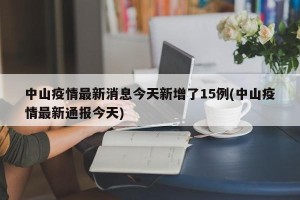 中山疫情最新消息今天新增了15例(中山疫情最新通报今天)