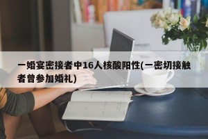 一婚宴密接者中16人核酸阳性(一密切接触者曾参加婚礼)
