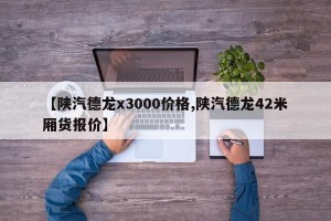 【陕汽德龙x3000价格,陕汽德龙42米厢货报价】