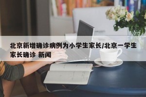 北京新增确诊病例为小学生家长/北京一学生家长确诊 新闻
