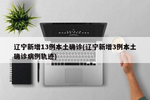 辽宁新增13例本土确诊(辽宁新增3例本土确诊病例轨迹)
