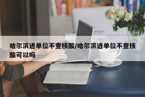 哈尔滨进单位不查核酸/哈尔滨进单位不查核酸可以吗