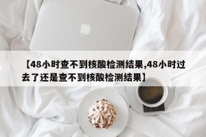【48小时查不到核酸检测结果,48小时过去了还是查不到核酸检测结果】