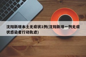 沈阳新增本土无症状1例(沈阳新增一例无症状感染者行动轨迹)