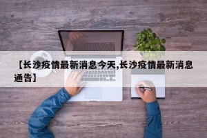 【长沙疫情最新消息今天,长沙疫情最新消息通告】