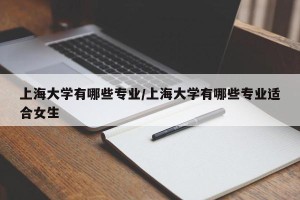 上海大学有哪些专业/上海大学有哪些专业适合女生