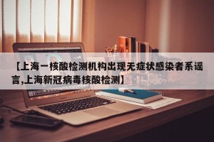 【上海一核酸检测机构出现无症状感染者系谣言,上海新冠病毒核酸检测】