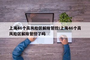上海46个高风险区解除管控/上海46个高风险区解除管控了吗