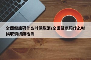 全国健康码什么时候取消/全国健康码什么时候取消核酸检测