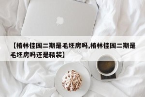 【椿林佳园二期是毛坯房吗,椿林佳园二期是毛坯房吗还是精装】