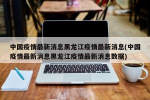 中国疫情最新消息黑龙江疫情最新消息(中国疫情最新消息黑龙江疫情最新消息数据)