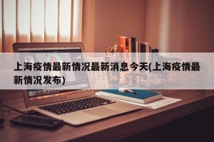 上海疫情最新情况最新消息今天(上海疫情最新情况发布)